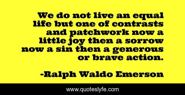 We do not live an equal life but one of contrasts and patchwork now a little joy then a sorrow now a sin then a generous or brave action.
