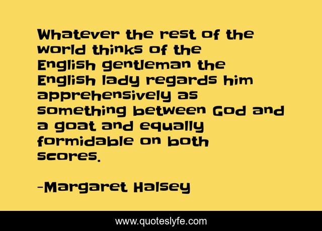 Whatever the rest of the world thinks of the English gentleman the English lady regards him apprehensively as something between God and a goat and equally formidable on both scores.