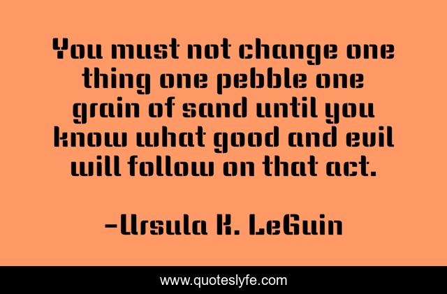 You must not change one thing one pebble one grain of sand until you know what good and evil will follow on that act.