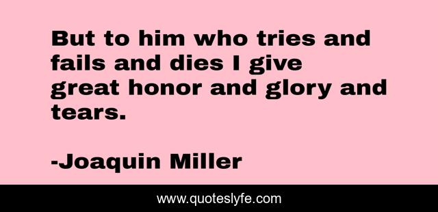 But to him who tries and fails and dies I give great honor and glory and tears.