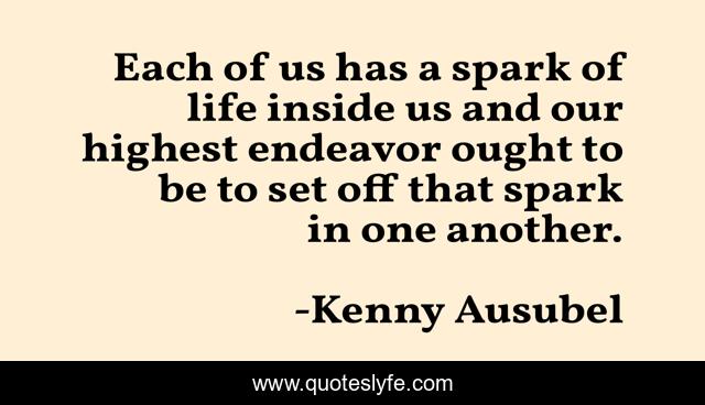 Each of us has a spark of life inside us and our highest endeavor ought to be to set off that spark in one another.
