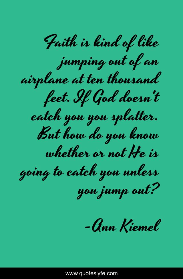 Faith is kind of like jumping out of an airplane at ten thousand feet. If God doesn't catch you you splatter. But how do you know whether or not He is going to catch you unless you jump out?