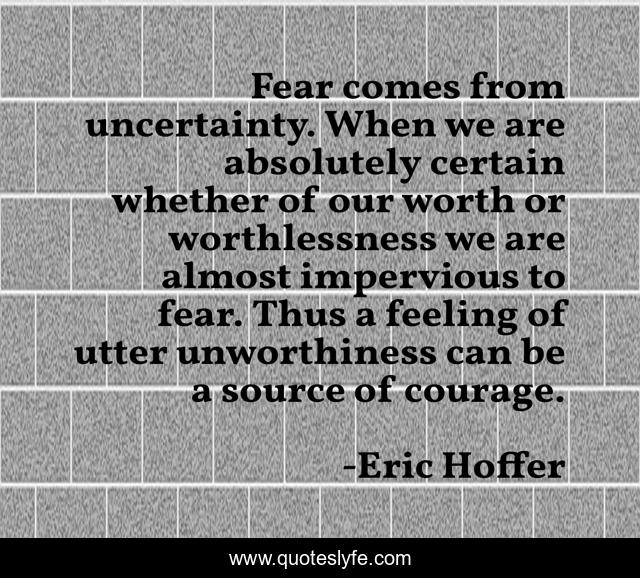 Fear comes from uncertainty. When we are absolutely certain whether of our worth or worthlessness we are almost impervious to fear. Thus a feeling of utter unworthiness can be a source of courage.