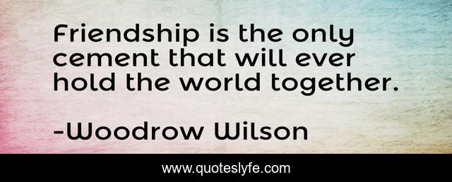 Friendship is the only cement that will ever hold the world together.