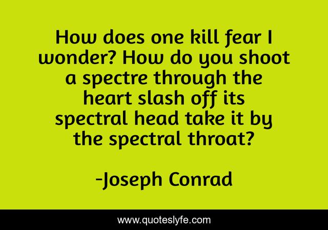 How does one kill fear I wonder? How do you shoot a spectre through the heart slash off its spectral head take it by the spectral throat?