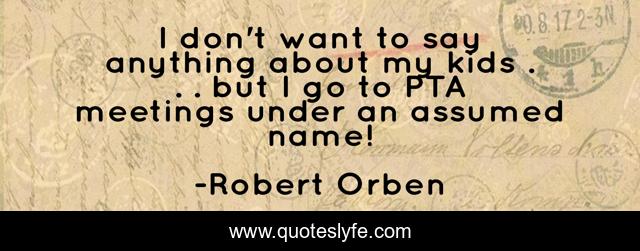 I don't want to say anything about my kids . . . but I go to PTA meetings under an assumed name!