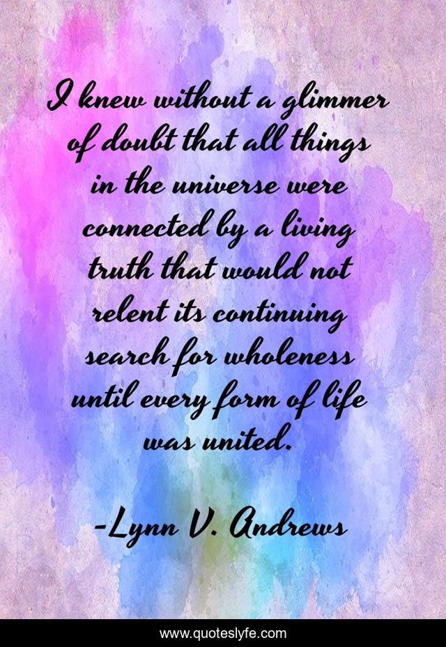 I knew without a glimmer of doubt that all things in the universe were connected by a living truth that would not relent its continuing search for wholeness until every form of life was united.