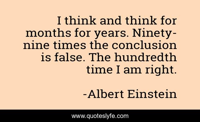 I think and think for months for years. Ninety-nine times the conclusion is false. The hundredth time I am right.