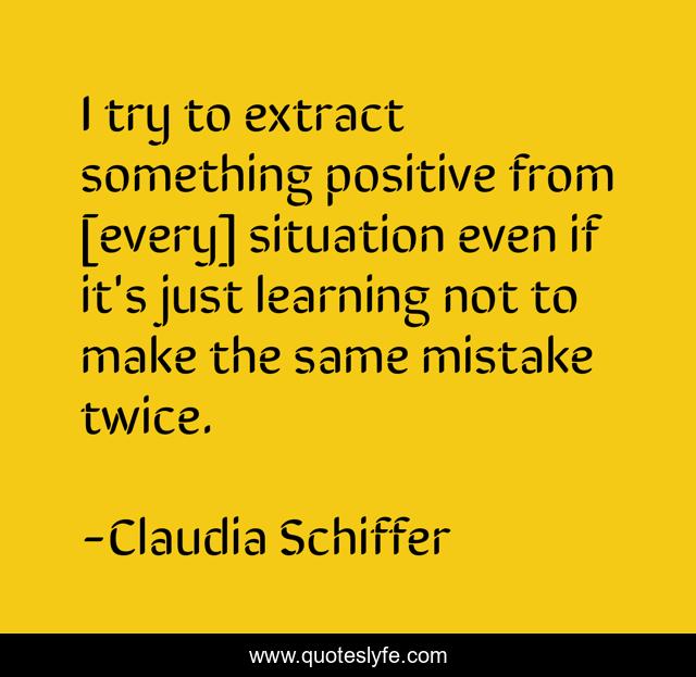 I try to extract something positive from [every] situation even if it's just learning not to make the same mistake twice.