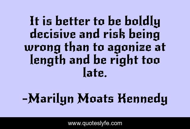 It is better to be boldly decisive and risk being wrong than to agonize at length and be right too late.