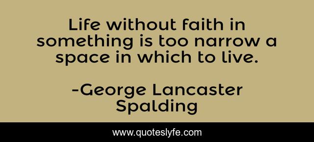 Life without faith in something is too narrow a space in which to live.