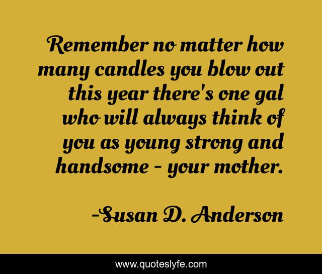 Remember no matter how many candles you blow out this year there's one gal who will always think of you as young strong and handsome - your mother.
