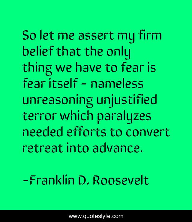 So let me assert my firm belief that the only thing we have to fear is fear itself - nameless unreasoning unjustified terror which paralyzes needed efforts to convert retreat into advance.
