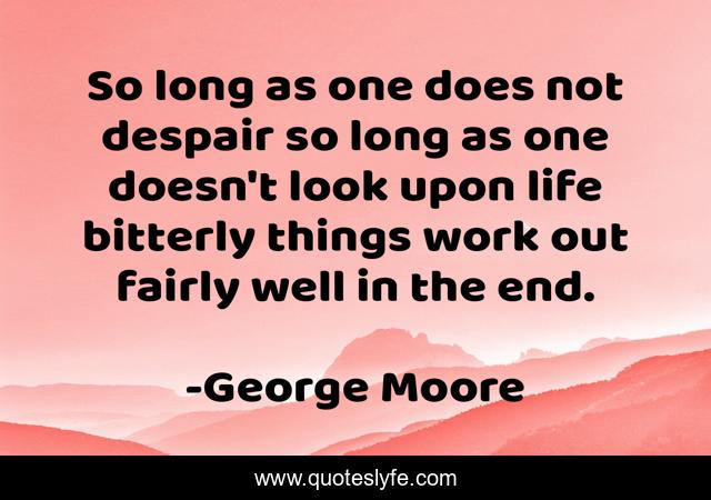 So long as one does not despair so long as one doesn't look upon life bitterly things work out fairly well in the end.
