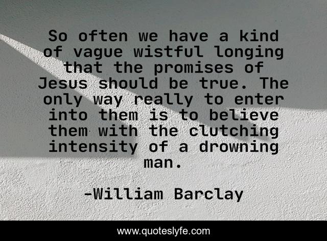 So often we have a kind of vague wistful longing that the promises of Jesus should be true. The only way really to enter into them is to believe them with the clutching intensity of a drowning man.
