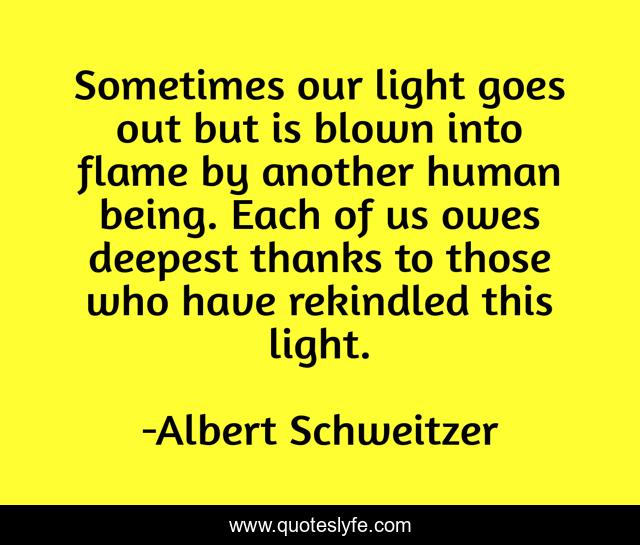 Sometimes our light goes out but is blown into flame by another human being. Each of us owes deepest thanks to those who have rekindled this light.