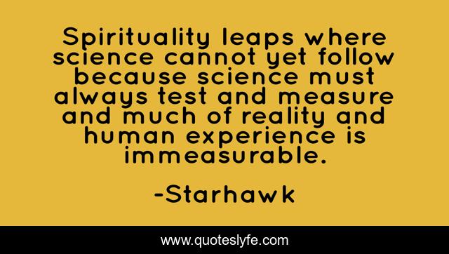 Spirituality leaps where science cannot yet follow because science must always test and measure and much of reality and human experience is immeasurable.