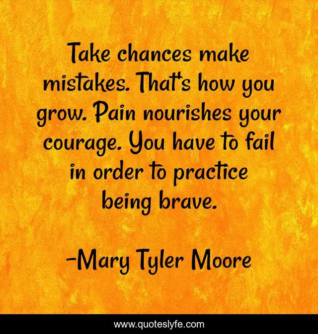 Take chances make mistakes. That's how you grow. Pain nourishes your courage. You have to fail in order to practice being brave.