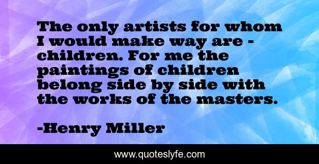 The only artists for whom I would make way are - children. For me the paintings of children belong side by side with the works of the masters.