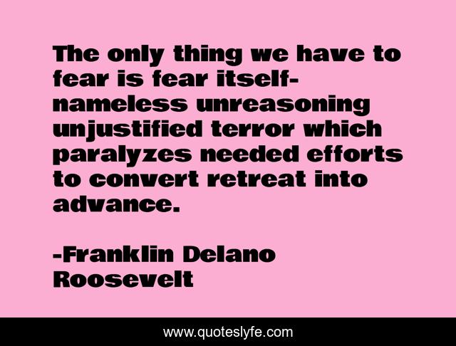 The only thing we have to fear is fear itself-nameless unreasoning unjustified terror which paralyzes needed efforts to convert retreat into advance.