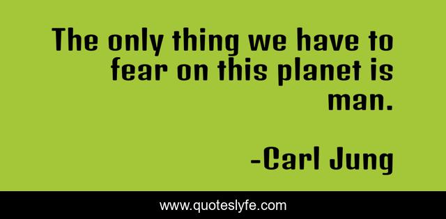The only thing we have to fear on this planet is man.