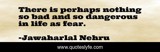 There is perhaps nothing so bad and so dangerous in life as fear.