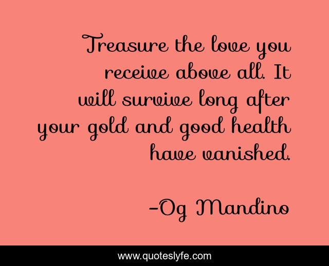 Treasure the love you receive above all. It will survive long after your gold and good health have vanished.