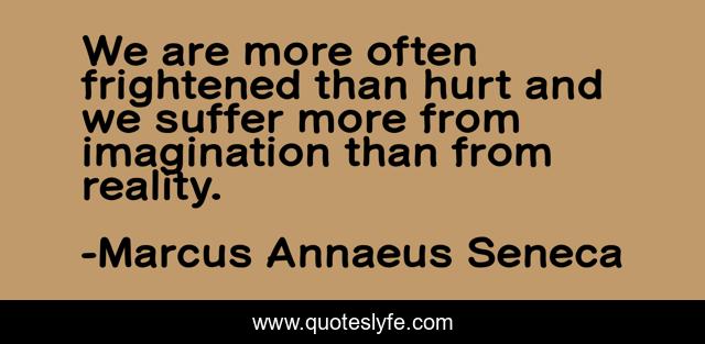 We are more often frightened than hurt and we suffer more from imagination than from reality.