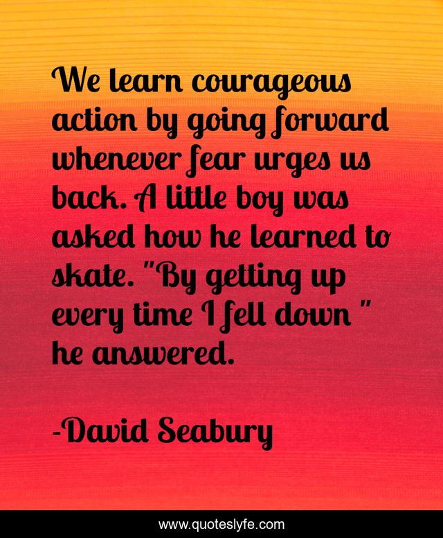 We learn courageous action by going forward whenever fear urges us back. A little boy was asked how he learned to skate. 