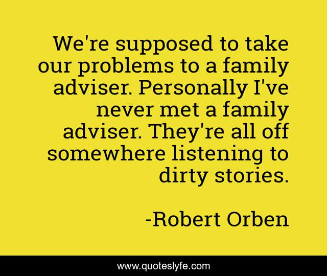 We're supposed to take our problems to a family adviser. Personally I've never met a family adviser. They're all off somewhere listening to dirty stories.