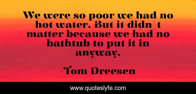 We were so poor we had no hot water. But it didn't matter because we had no bathtub to put it in anyway.
