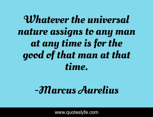 Whatever the universal nature assigns to any man at any time is for the good of that man at that time.