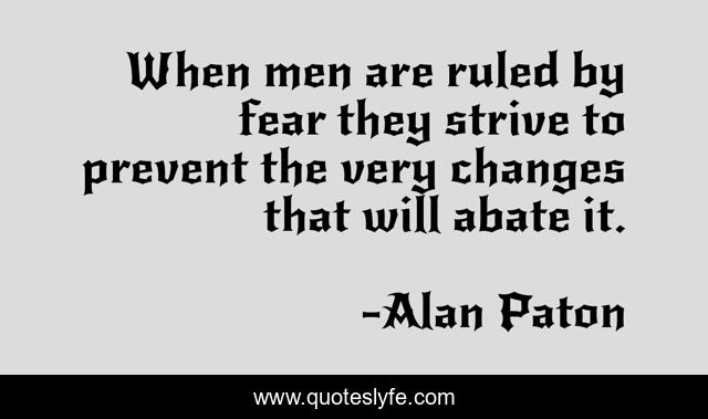 When men are ruled by fear they strive to prevent the very changes that will abate it.