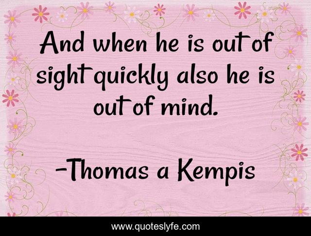 And when he is out of sight quickly also he is out of mind.