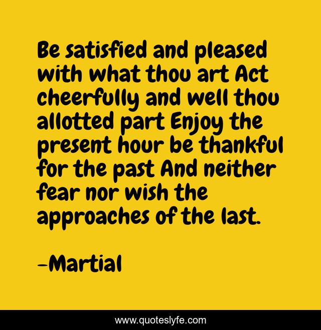 Be satisfied and pleased with what thou art Act cheerfully and well thou allotted part Enjoy the present hour be thankful for the past And neither fear nor wish the approaches of the last.