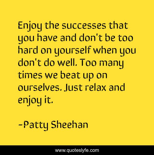 Enjoy the successes that you have and don't be too hard on yourself when you don't do well. Too many times we beat up on ourselves. Just relax and enjoy it.
