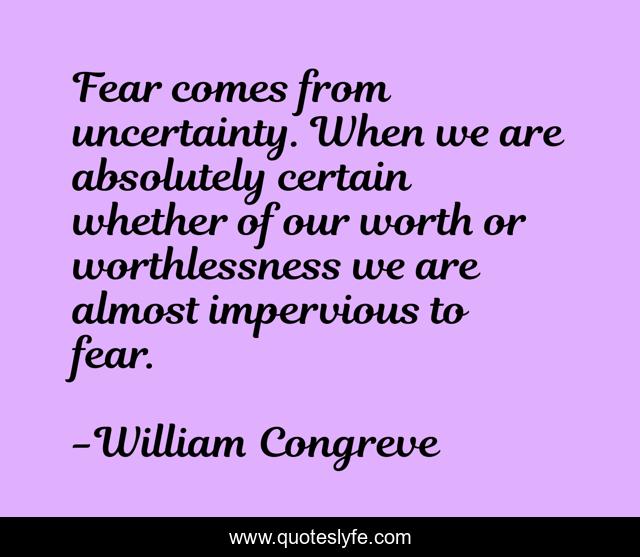 Fear comes from uncertainty. When we are absolutely certain whether of our worth or worthlessness we are almost impervious to fear.