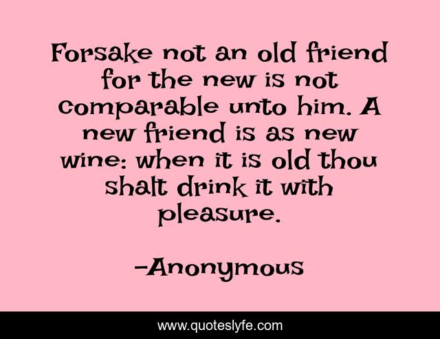 Forsake not an old friend for the new is not comparable unto him. A new friend is as new wine: when it is old thou shalt drink it with pleasure.