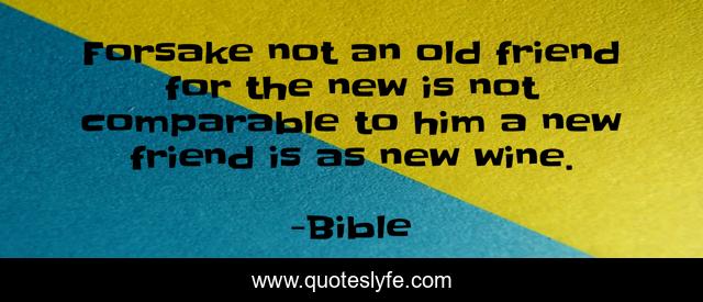 Forsake not an old friend for the new is not comparable to him a new friend is as new wine.