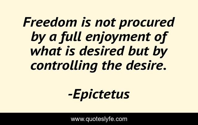 Freedom is not procured by a full enjoyment of what is desired but by controlling the desire.