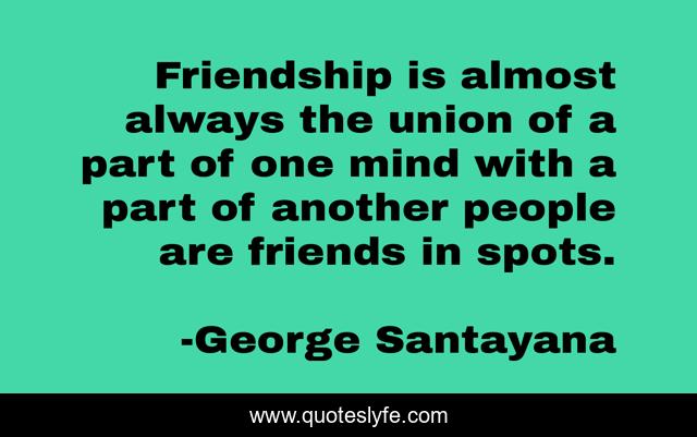 Friendship is almost always the union of a part of one mind with a part of another people are friends in spots.
