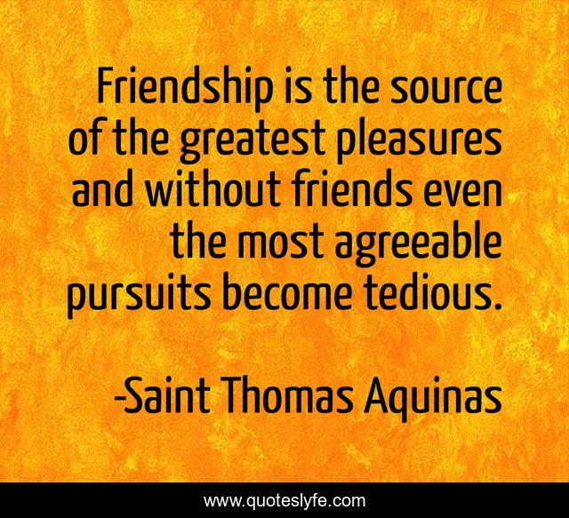 Friendship is the source of the greatest pleasures and without friends even the most agreeable pursuits become tedious.