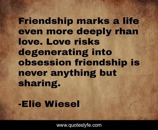 Friendship marks a life even more deeply rhan love. Love risks degenerating into obsession friendship is never anything but sharing.