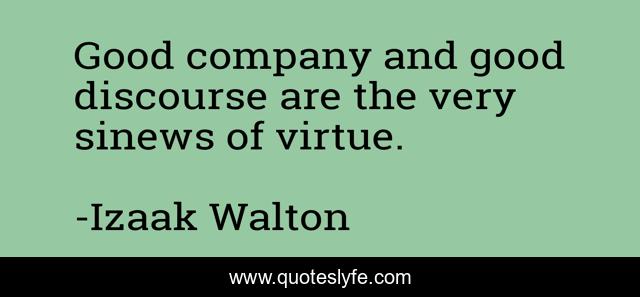 Good company and good discourse are the very sinews of virtue.