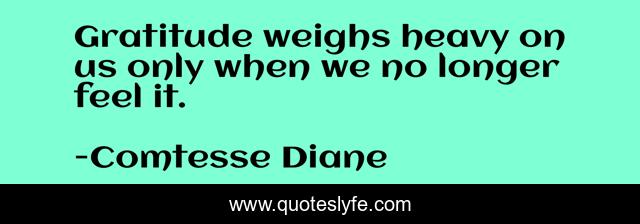 Gratitude weighs heavy on us only when we no longer feel it.