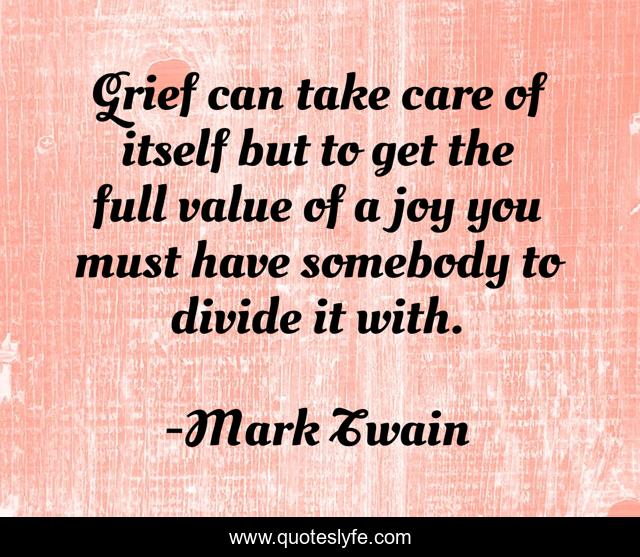 Grief can take care of itself but to get the full value of a joy you must have somebody to divide it with.