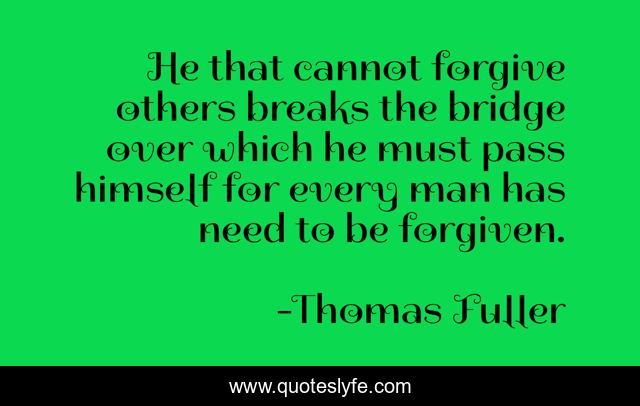He that cannot forgive others breaks the bridge over which he must pass himself for every man has need to be forgiven.