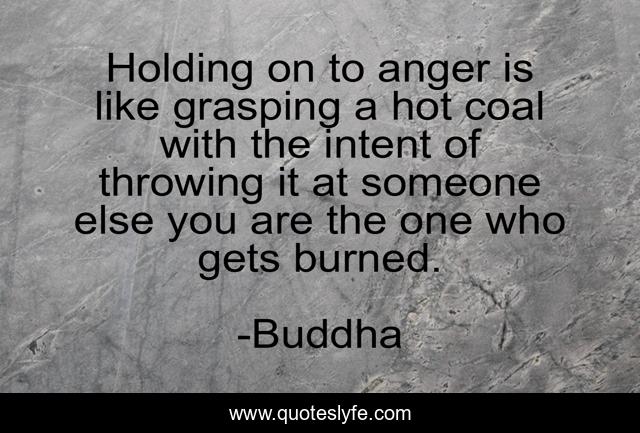 Holding on to anger is like grasping a hot coal with the intent of throwing it at someone else you are the one who gets burned.