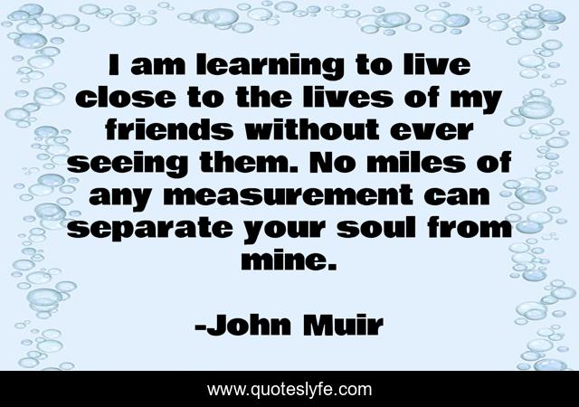I am learning to live close to the lives of my friends without ever seeing them. No miles of any measurement can separate your soul from mine.