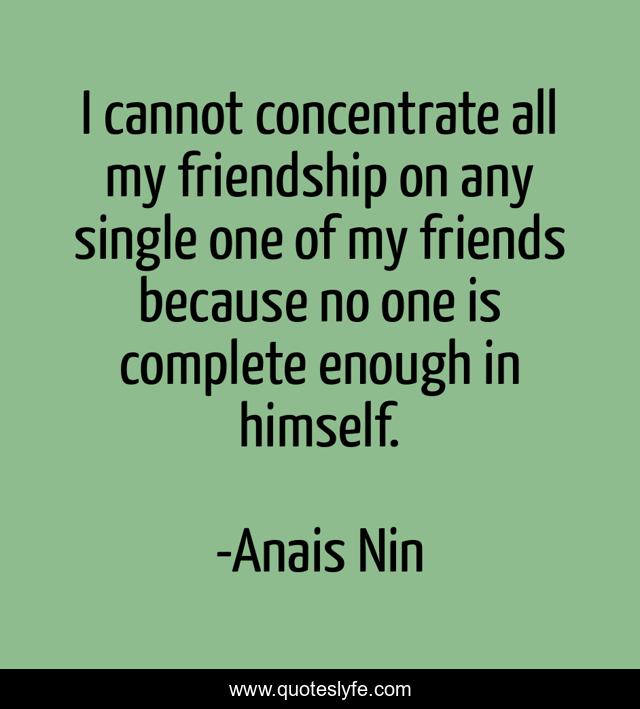 I cannot concentrate all my friendship on any single one of my friends because no one is complete enough in himself.
